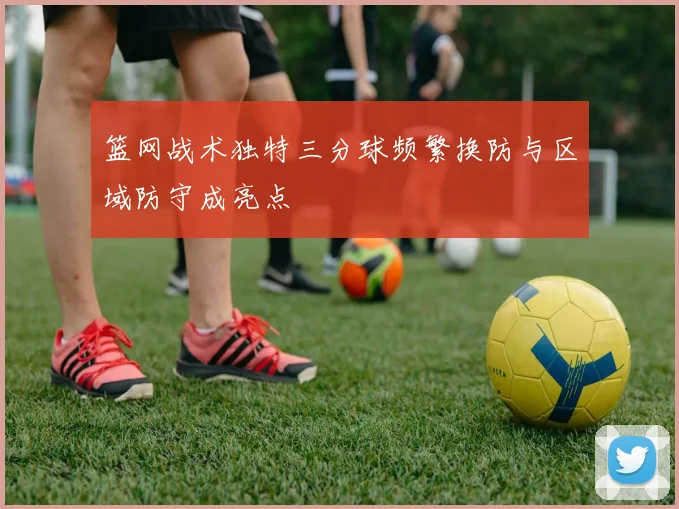 篮网战术独特三分球频繁换防与区域防守成亮点