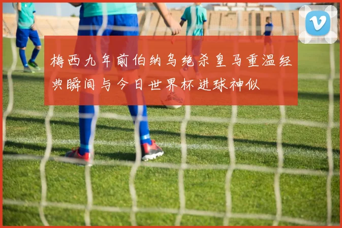 梅西九年前伯纳乌绝杀皇马重温经典瞬间与今日世界杯进球神似