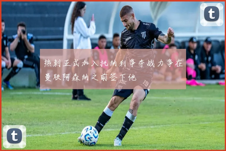 热刺正式加入托纳利争夺战力争在曼联阿森纳之前签下他