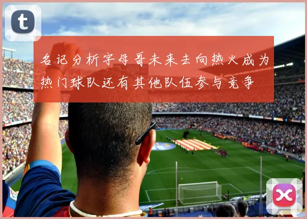 名记分析字母哥未来去向热火成为热门球队还有其他队伍参与竞争