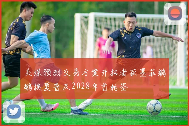 美媒预测交易方案开拓者获墨菲鹈鹕换夏普及2028年首轮签