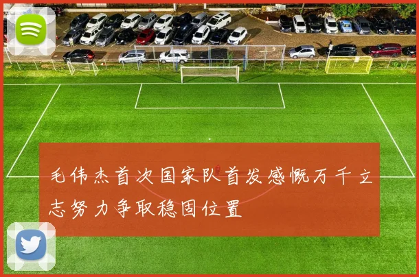 毛伟杰首次国家队首发感慨万千立志努力争取稳固位置