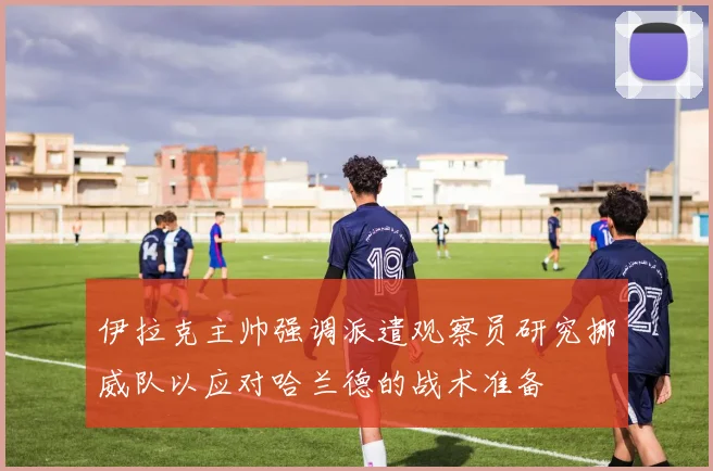 伊拉克主帅强调派遣观察员研究挪威队以应对哈兰德的战术准备