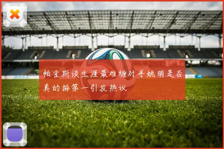 帕金斯谈生涯最难缠对手姚明是否真的排第一引发热议