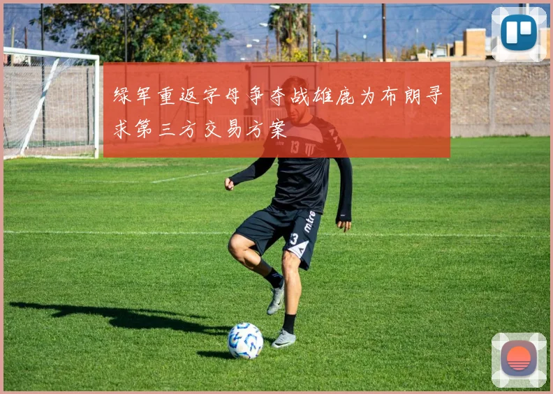 绿军重返字母争夺战雄鹿为布朗寻求第三方交易方案