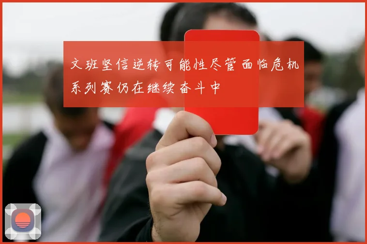 文班坚信逆转可能性尽管面临危机系列赛仍在继续奋斗中