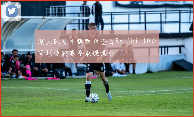 湖人队与中锋凯尔签订Exhibit10合同期待新赛季表现提升