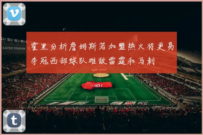 霍里分析詹姆斯若加盟热火将更易夺冠西部球队难敌雷霆和马刺