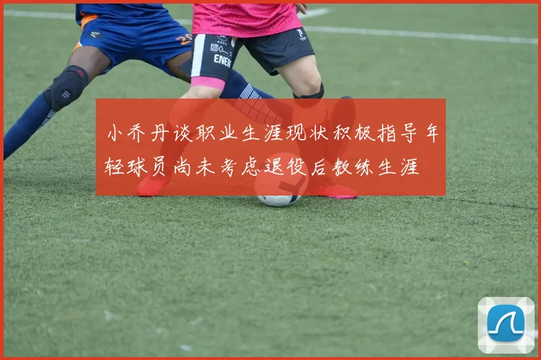 小乔丹谈职业生涯现状积极指导年轻球员尚未考虑退役后教练生涯