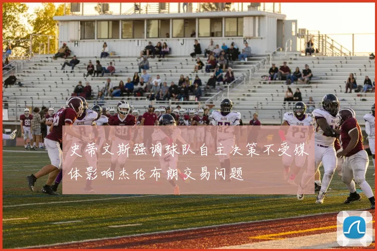 史蒂文斯强调球队自主决策不受媒体影响杰伦布朗交易问题