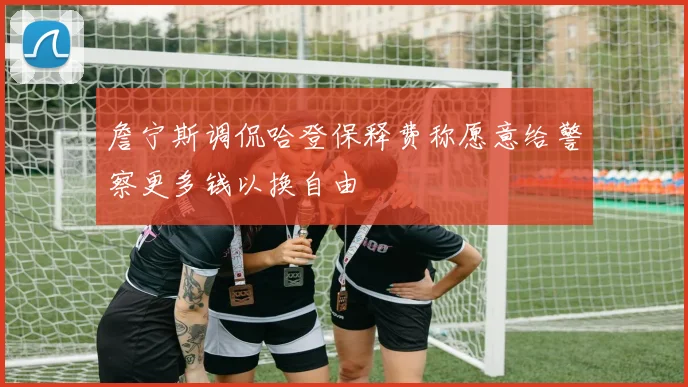 詹宁斯调侃哈登保释费称愿意给警察更多钱以换自由